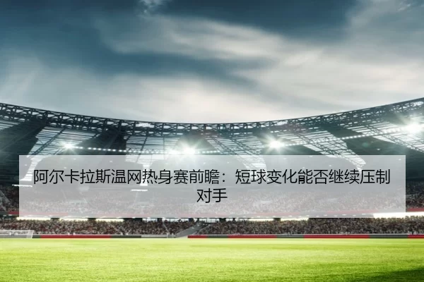 阿尔卡拉斯温网热身赛前瞻:短球变化能否继续压制对手